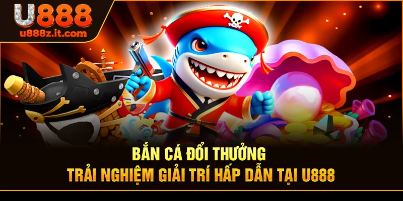 Bắn Cá Đổi Thưởng - Trải Nghiệm Giải Trí Hấp Dẫn Tại U888